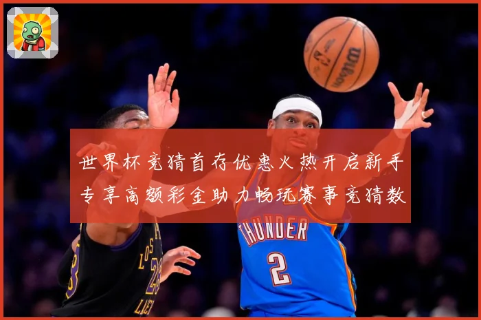 世界杯竞猜首存优惠火热开启新手专享高额彩金助力畅玩赛事竞猜数据研判：最新赛事动态与深度分析