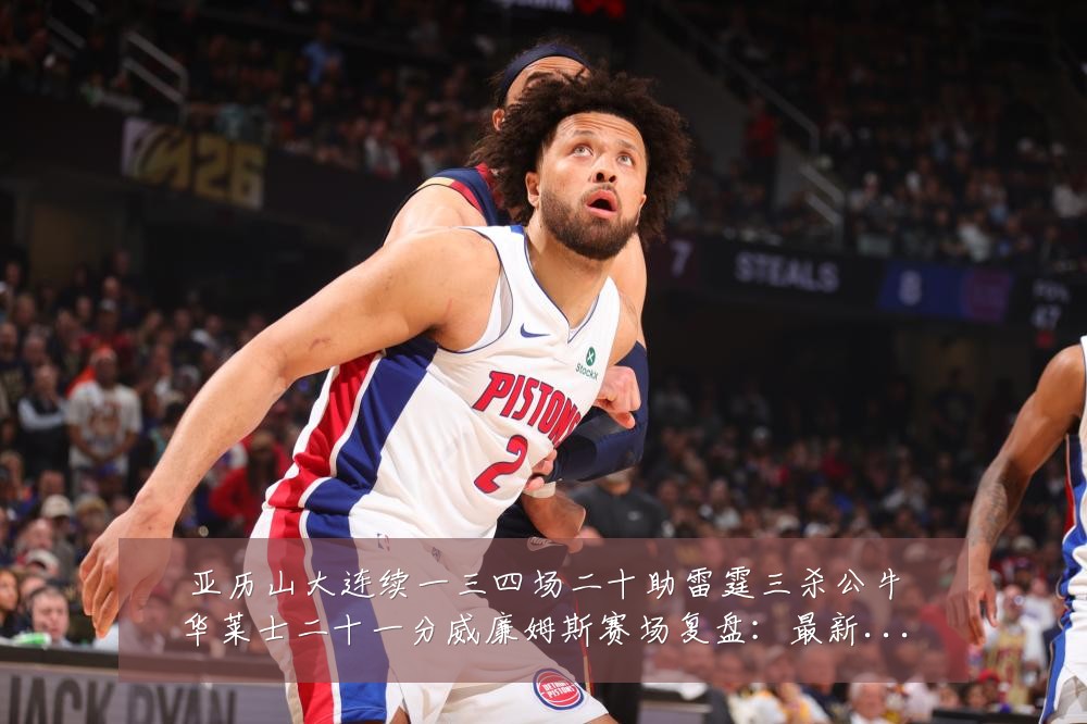 亚历山大连续一三四场二十助雷霆三杀公牛华莱士二十一分威廉姆斯赛场复盘:最新赛事动态与深度分析