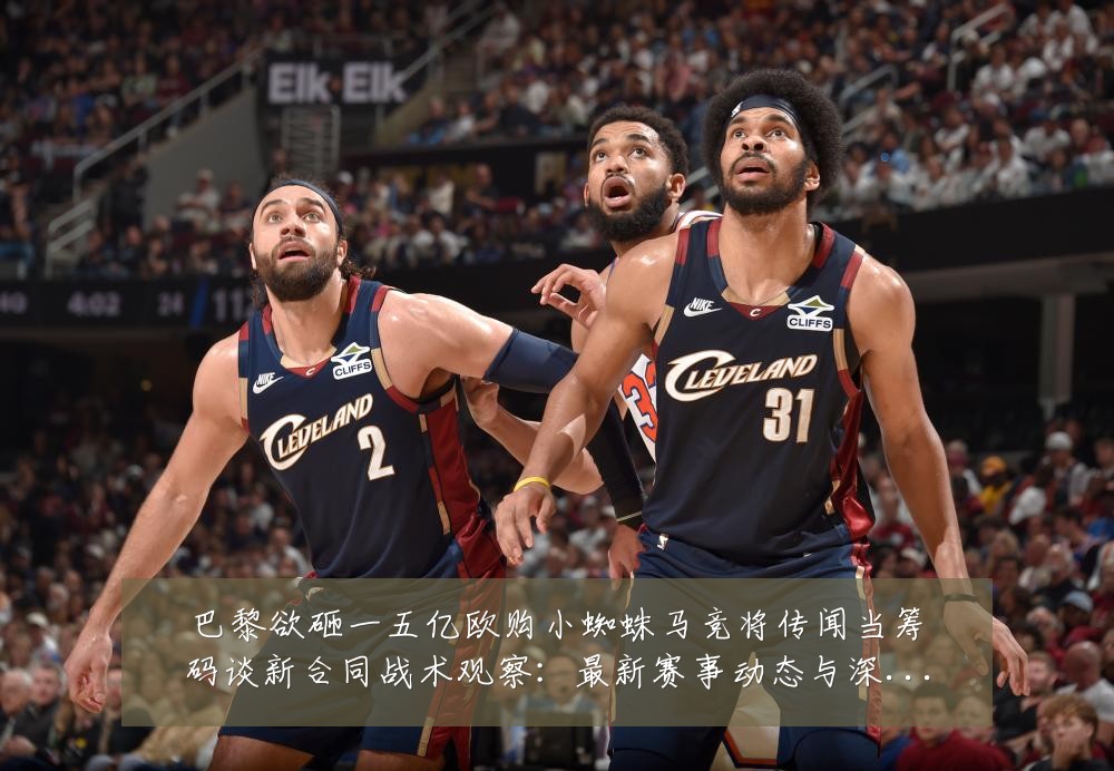 巴黎欲砸一五亿欧购小蜘蛛马竞将传闻当筹码谈新合同战术观察:最新赛事动态与深度分析