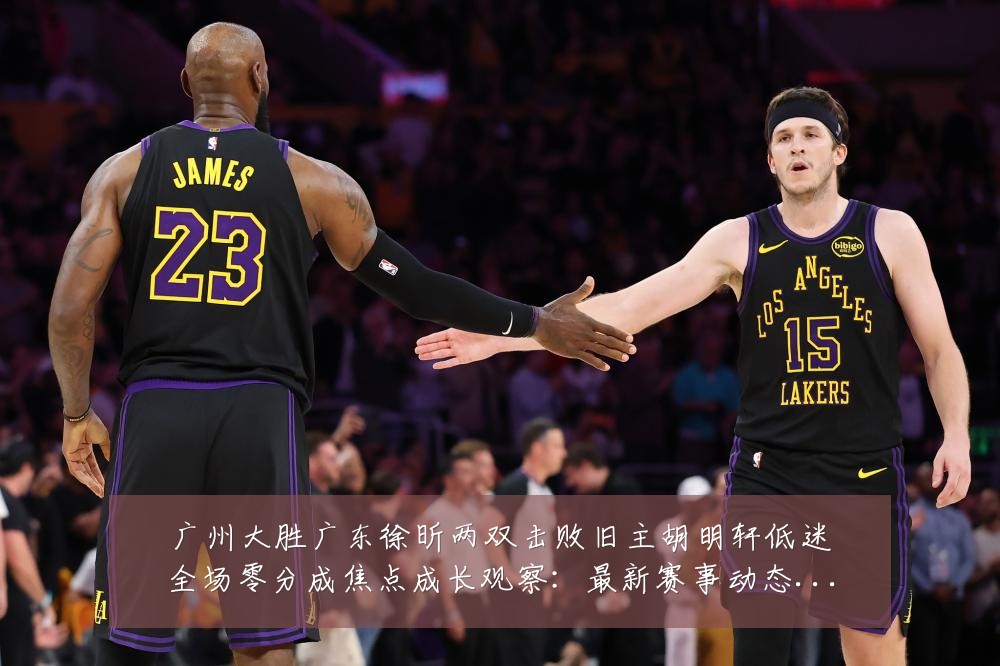 广州大胜广东徐昕两双击败旧主胡明轩低迷全场零分成焦点成长观察:最新赛事动态与深度分析